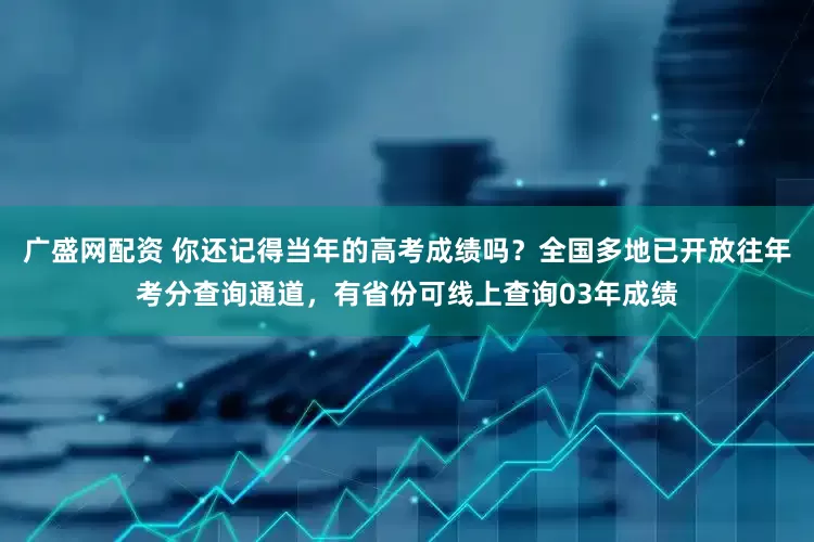 广盛网配资 你还记得当年的高考成绩吗？全国多地已开放往年考分查询通道，有省份可线上查询03年成绩