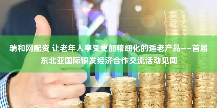 瑞和网配资 让老年人享受更加精细化的适老产品——首届东北亚国际银发经济合作交流活动见闻