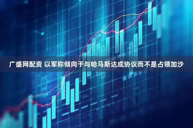 广盛网配资 以军称倾向于与哈马斯达成协议而不是占领加沙