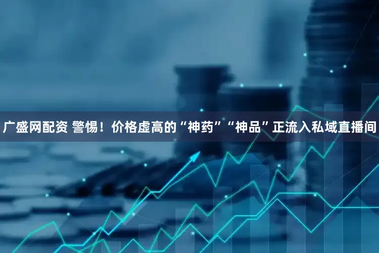 广盛网配资 警惕！价格虚高的“神药”“神品”正流入私域直播间
