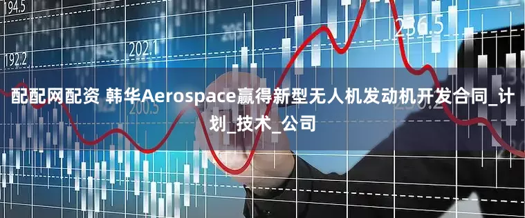 配配网配资 韩华Aerospace赢得新型无人机发动机开发合同_计划_技术_公司