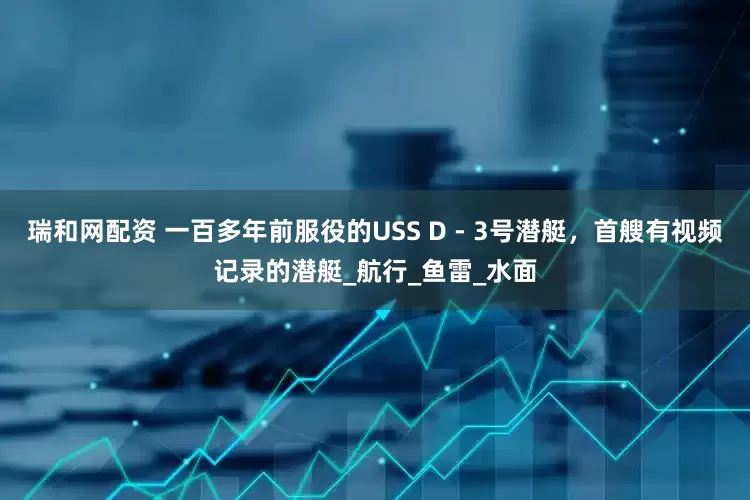 瑞和网配资 一百多年前服役的USS D - 3号潜艇，首艘有视频记录的潜艇_航行_鱼雷_水面