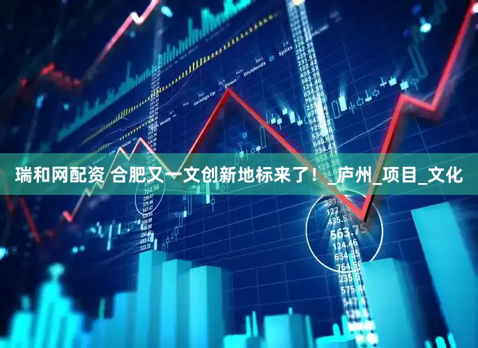 瑞和网配资 合肥又一文创新地标来了！_庐州_项目_文化