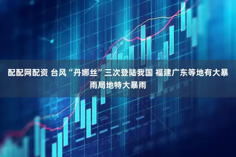配配网配资 台风“丹娜丝”三次登陆我国 福建广东等地有大暴雨局地特大暴雨