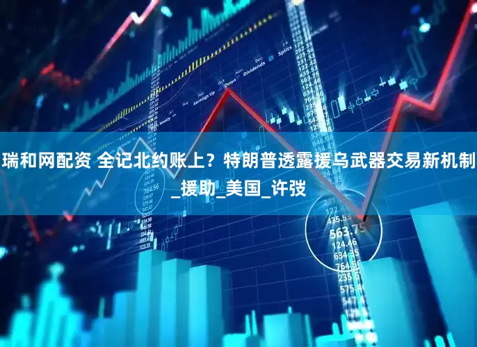 瑞和网配资 全记北约账上？特朗普透露援乌武器交易新机制_援助_美国_许弢