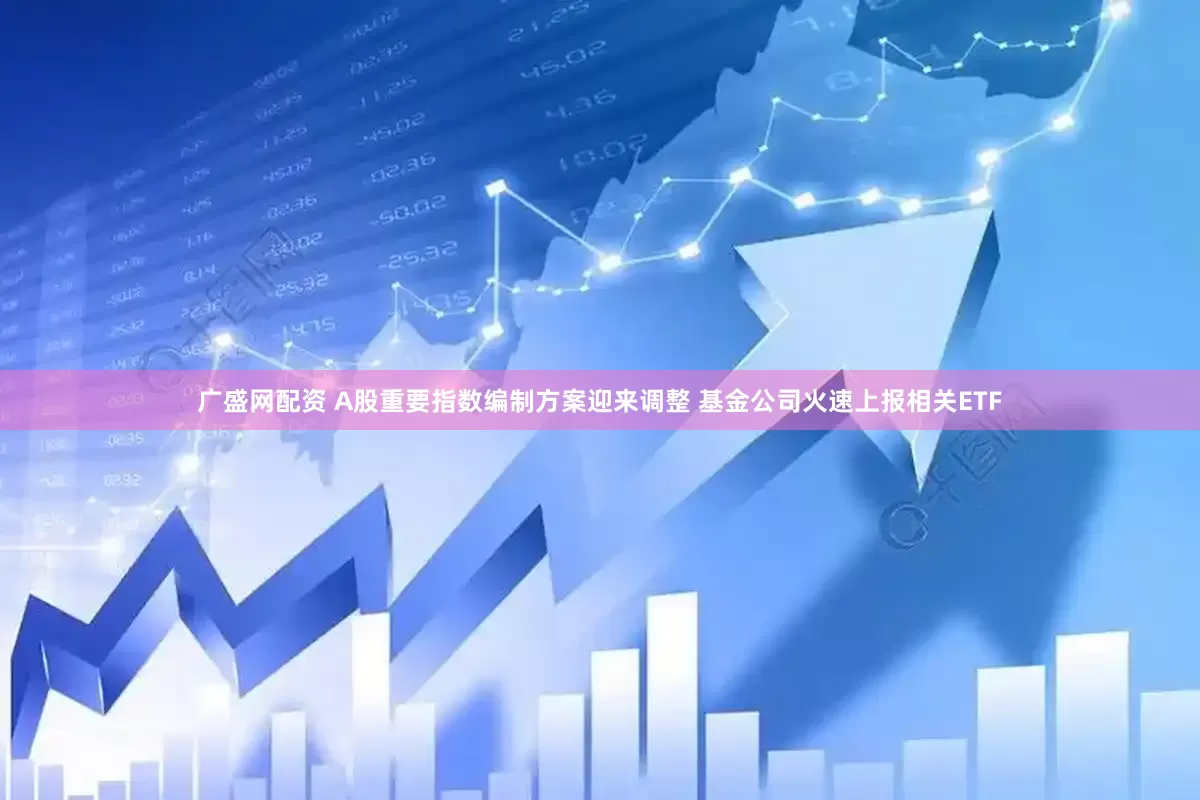 广盛网配资 A股重要指数编制方案迎来调整 基金公司火速上报相关ETF