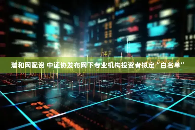 瑞和网配资 中证协发布网下专业机构投资者拟定“白名单”