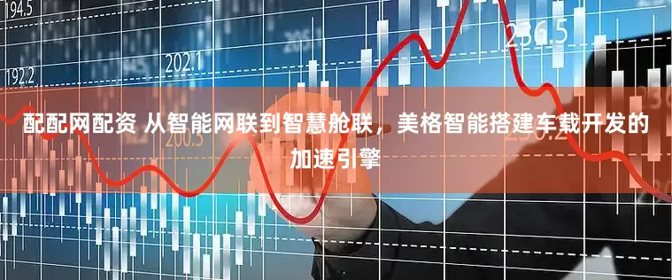 配配网配资 从智能网联到智慧舱联，美格智能搭建车载开发的加速引擎