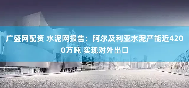 广盛网配资 水泥网报告：阿尔及利亚水泥产能近4200万吨 实现对外出口