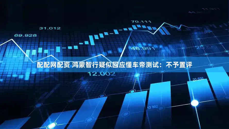 配配网配资 鸿蒙智行疑似回应懂车帝测试：不予置评