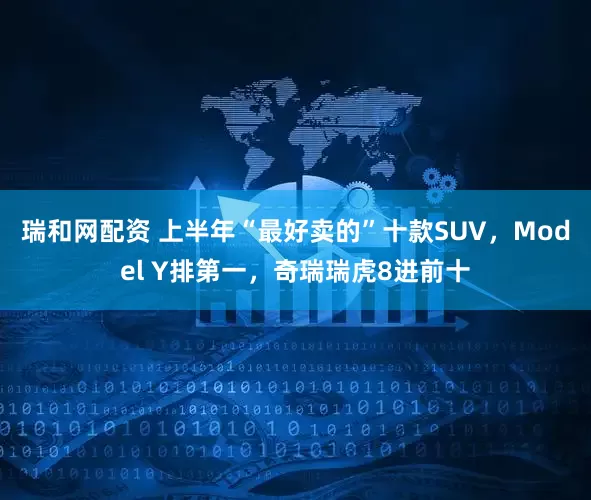 瑞和网配资 上半年“最好卖的”十款SUV，Model Y排第一，奇瑞瑞虎8进前十