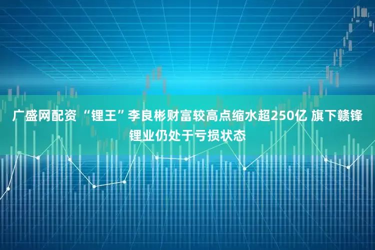 广盛网配资 “锂王”李良彬财富较高点缩水超250亿 旗下赣锋锂业仍处于亏损状态