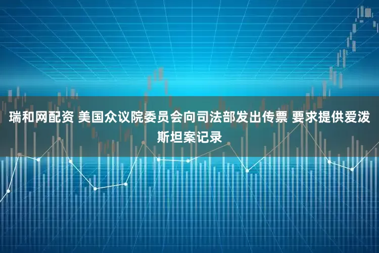 瑞和网配资 美国众议院委员会向司法部发出传票 要求提供爱泼斯坦案记录