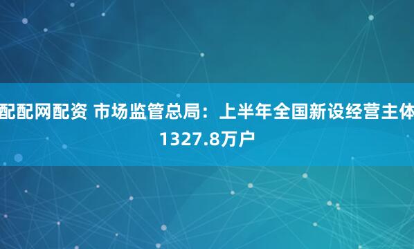配配网配资 市场监管总局：上半年全国新设经营主体1327.8万户