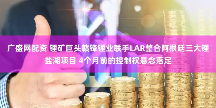 广盛网配资 锂矿巨头赣锋锂业联手LAR整合阿根廷三大锂盐湖项目 4个月前的控制权悬念落定