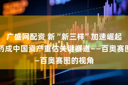 广盛网配资 新“新三样”加速崛起，创新药成中国资产重估关键赛道——百奥赛图的视角