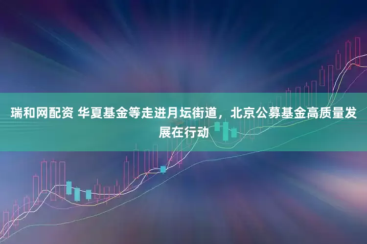 瑞和网配资 华夏基金等走进月坛街道，北京公募基金高质量发展在行动