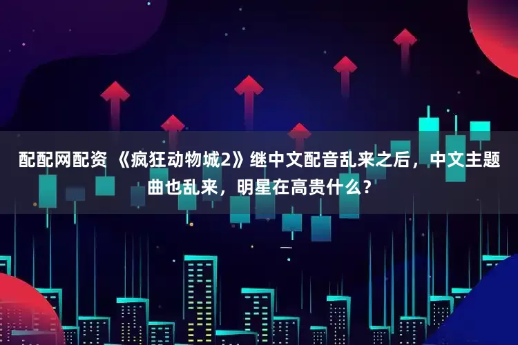 配配网配资 《疯狂动物城2》继中文配音乱来之后，中文主题曲也乱来，明星在高贵什么？