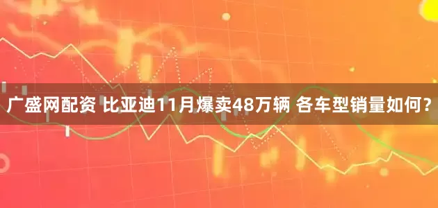 广盛网配资 比亚迪11月爆卖48万辆 各车型销量如何?