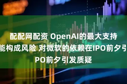 配配网配资 OpenAI的最大支持者也可能构成风险 对微软的依赖在IPO前夕引发质疑