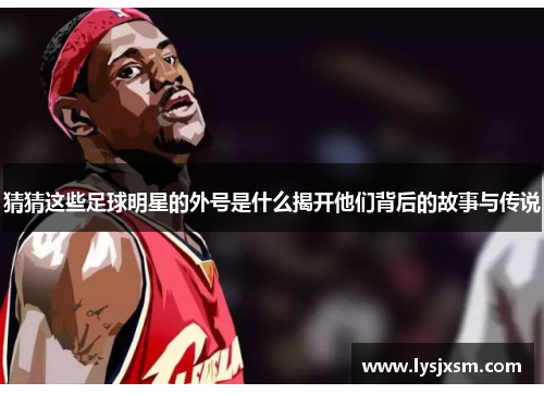 猜猜这些足球明星的外号是什么揭开他们背后的故事与传说