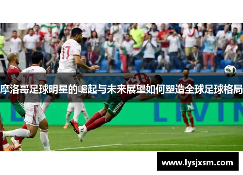 摩洛哥足球明星的崛起与未来展望如何塑造全球足球格局