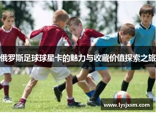 俄罗斯足球球星卡的魅力与收藏价值探索之旅