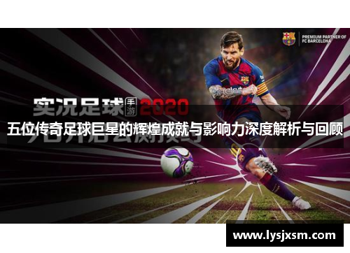 五位传奇足球巨星的辉煌成就与影响力深度解析与回顾