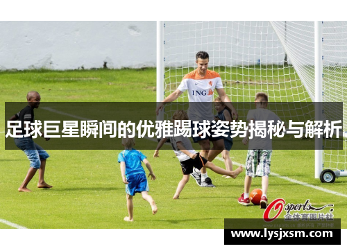 足球巨星瞬间的优雅踢球姿势揭秘与解析