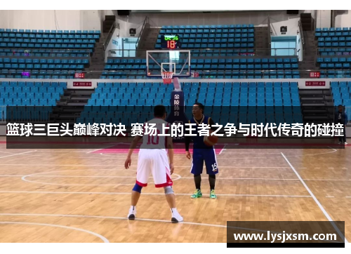 篮球三巨头巅峰对决 赛场上的王者之争与时代传奇的碰撞