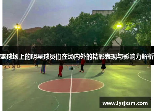 篮球场上的明星球员们在场内外的精彩表现与影响力解析