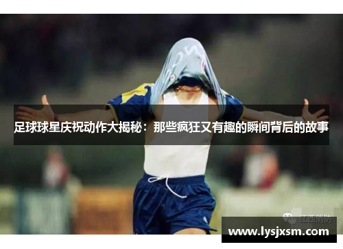 足球球星庆祝动作大揭秘：那些疯狂又有趣的瞬间背后的故事
