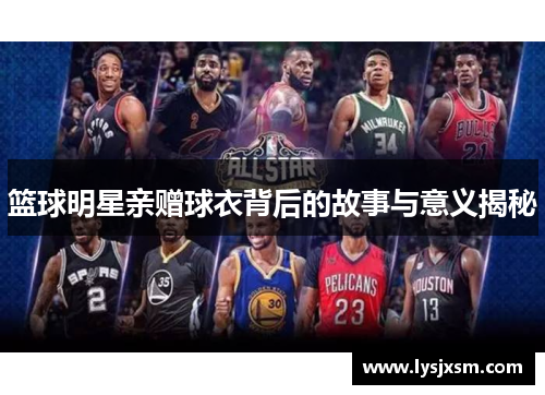 篮球明星亲赠球衣背后的故事与意义揭秘