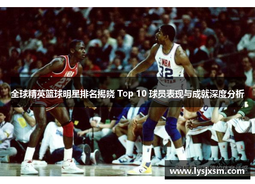全球精英篮球明星排名揭晓 Top 10 球员表现与成就深度分析
