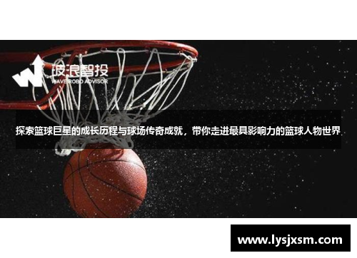 探索篮球巨星的成长历程与球场传奇成就，带你走进最具影响力的篮球人物世界