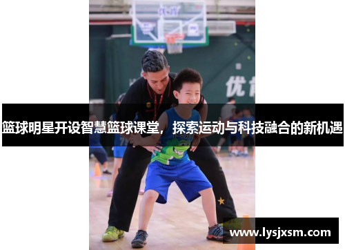 篮球明星开设智慧篮球课堂，探索运动与科技融合的新机遇