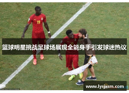 篮球明星挑战足球场展现全能身手引发球迷热议