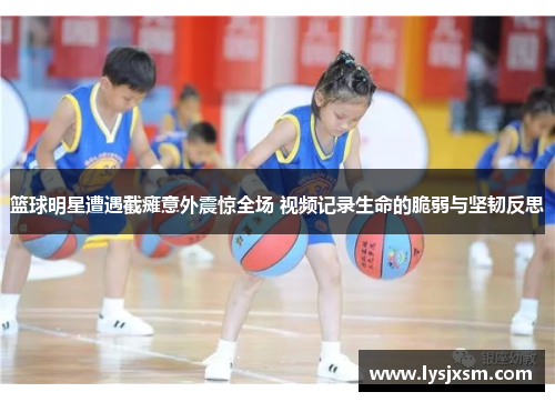 篮球明星遭遇截瘫意外震惊全场 视频记录生命的脆弱与坚韧反思