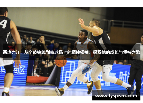 西热力江：从全能锋线到篮球场上的精神领袖，探索他的成长与坚持之路